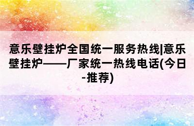 意乐壁挂炉全国统一服务热线|意乐壁挂炉——厂家统一热线电话(今日-推荐)